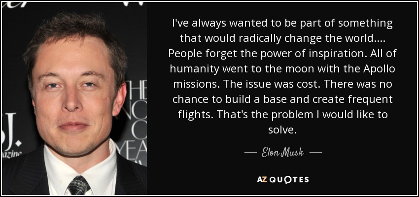 I've always wanted to be part of something that would radically change the world. . . . People forget the power of inspiration. All of humanity went to the moon with the Apollo missions. The issue was cost. There was no chance to build a base and create frequent flights. That's the problem I would like to solve. - Elon Musk