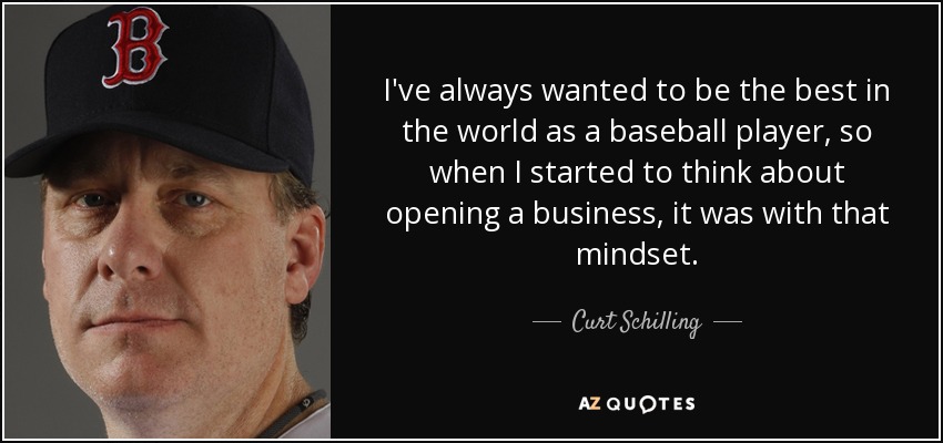 I've always wanted to be the best in the world as a baseball player, so when I started to think about opening a business, it was with that mindset. - Curt Schilling