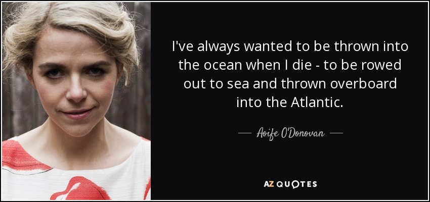 I've always wanted to be thrown into the ocean when I die - to be rowed out to sea and thrown overboard into the Atlantic. - Aoife O'Donovan