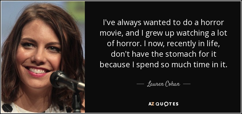 I've always wanted to do a horror movie, and I grew up watching a lot of horror. I now, recently in life, don't have the stomach for it because I spend so much time in it. - Lauren Cohan