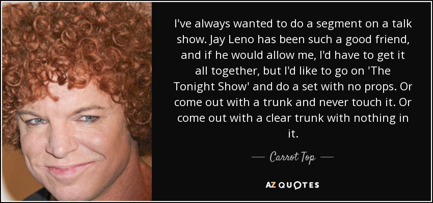 I've always wanted to do a segment on a talk show. Jay Leno has been such a good friend, and if he would allow me, I'd have to get it all together, but I'd like to go on 'The Tonight Show' and do a set with no props. Or come out with a trunk and never touch it. Or come out with a clear trunk with nothing in it. - Carrot Top