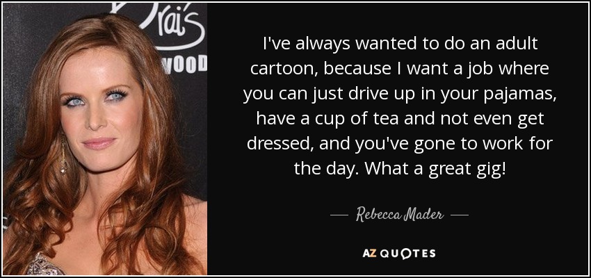 I've always wanted to do an adult cartoon, because I want a job where you can just drive up in your pajamas, have a cup of tea and not even get dressed, and you've gone to work for the day. What a great gig! - Rebecca Mader