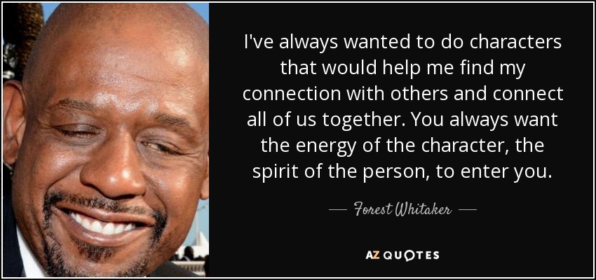 I've always wanted to do characters that would help me find my connection with others and connect all of us together. You always want the energy of the character, the spirit of the person, to enter you. - Forest Whitaker