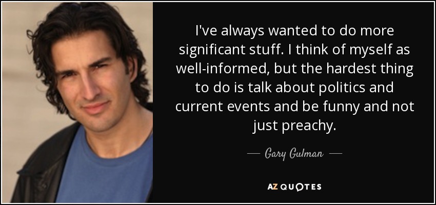 I've always wanted to do more significant stuff. I think of myself as well-informed, but the hardest thing to do is talk about politics and current events and be funny and not just preachy. - Gary Gulman