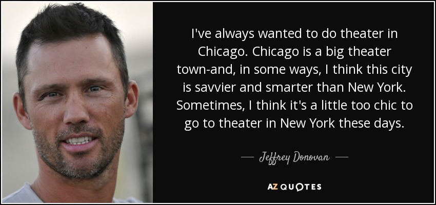 I've always wanted to do theater in Chicago. Chicago is a big theater town-and, in some ways, I think this city is savvier and smarter than New York. Sometimes, I think it's a little too chic to go to theater in New York these days. - Jeffrey Donovan