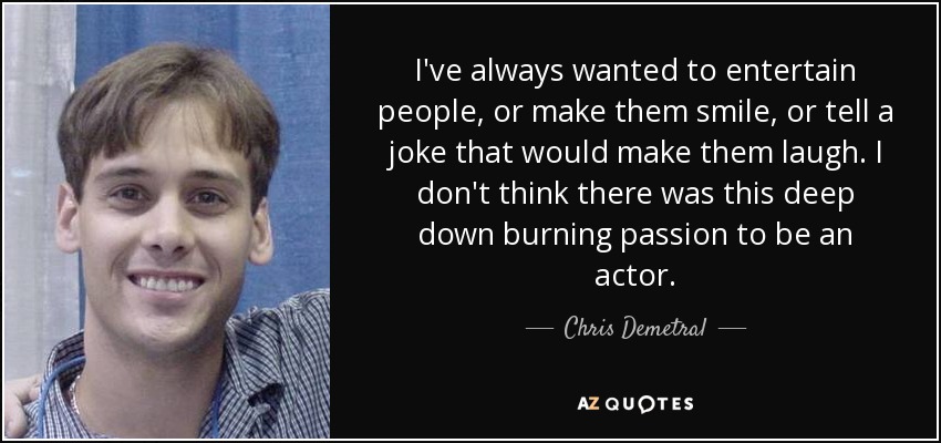 I've always wanted to entertain people, or make them smile, or tell a joke that would make them laugh. I don't think there was this deep down burning passion to be an actor. - Chris Demetral