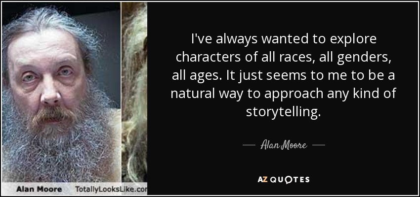 I've always wanted to explore characters of all races, all genders, all ages. It just seems to me to be a natural way to approach any kind of storytelling. - Alan Moore