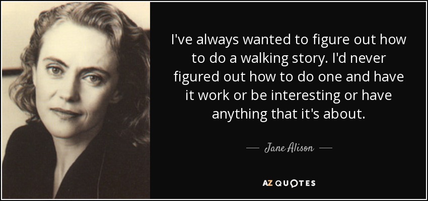 I've always wanted to figure out how to do a walking story. I'd never figured out how to do one and have it work or be interesting or have anything that it's about. - Jane Alison