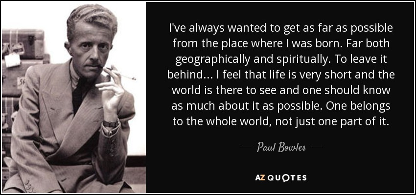 I've always wanted to get as far as possible from the place where I was born. Far both geographically and spiritually. To leave it behind ... I feel that life is very short and the world is there to see and one should know as much about it as possible. One belongs to the whole world, not just one part of it. - Paul Bowles