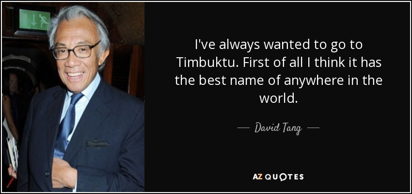 I've always wanted to go to Timbuktu. First of all I think it has the best name of anywhere in the world. - David Tang