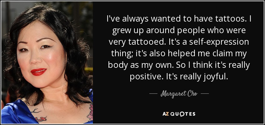 I've always wanted to have tattoos. I grew up around people who were very tattooed. It's a self-expression thing; it's also helped me claim my body as my own. So I think it's really positive. It's really joyful. - Margaret Cho