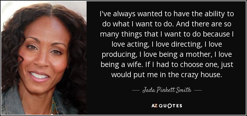 I've always wanted to have the ability to do what I want to do. And there are so many things that I want to do because I love acting, I love directing, I love producing, I love being a mother, I love being a wife. If I had to choose one, just would put me in the crazy house. - Jada Pinkett Smith