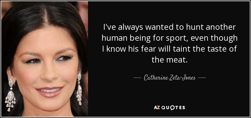 I've always wanted to hunt another human being for sport, even though I know his fear will taint the taste of the meat. - Catherine Zeta-Jones