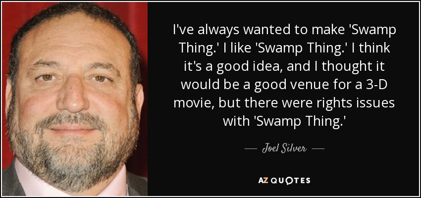I've always wanted to make 'Swamp Thing.' I like 'Swamp Thing.' I think it's a good idea, and I thought it would be a good venue for a 3-D movie, but there were rights issues with 'Swamp Thing.' - Joel Silver