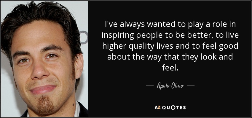 I've always wanted to play a role in inspiring people to be better, to live higher quality lives and to feel good about the way that they look and feel. - Apolo Ohno