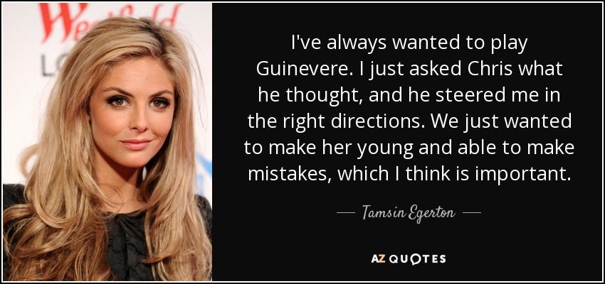 I've always wanted to play Guinevere. I just asked Chris what he thought, and he steered me in the right directions. We just wanted to make her young and able to make mistakes, which I think is important. - Tamsin Egerton