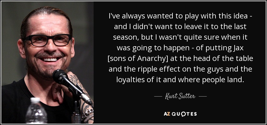 I've always wanted to play with this idea - and I didn't want to leave it to the last season, but I wasn't quite sure when it was going to happen - of putting Jax [sons of Anarchy] at the head of the table and the ripple effect on the guys and the loyalties of it and where people land. - Kurt Sutter