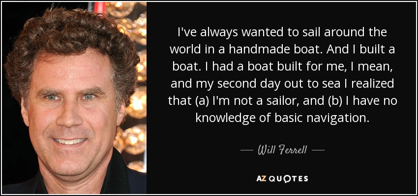 I've always wanted to sail around the world in a handmade boat. And I built a boat. I had a boat built for me, I mean, and my second day out to sea I realized that (a) I'm not a sailor, and (b) I have no knowledge of basic navigation. - Will Ferrell