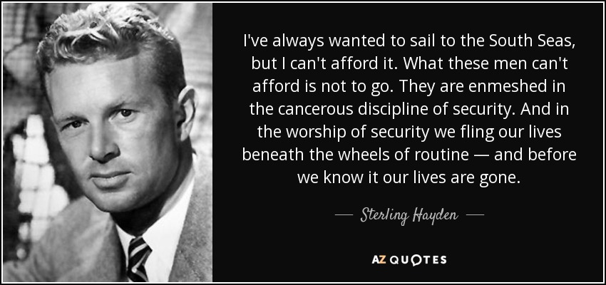 I've always wanted to sail to the South Seas, but I can't afford it. What these men can't afford is not to go. They are enmeshed in the cancerous discipline of security. And in the worship of security we fling our lives beneath the wheels of routine — and before we know it our lives are gone. - Sterling Hayden