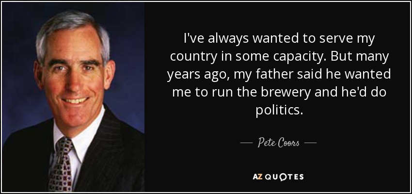 I've always wanted to serve my country in some capacity. But many years ago, my father said he wanted me to run the brewery and he'd do politics. - Pete Coors