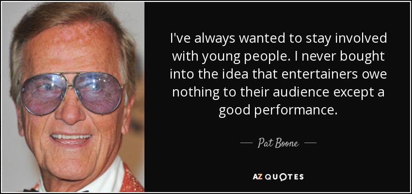 I've always wanted to stay involved with young people. I never bought into the idea that entertainers owe nothing to their audience except a good performance. - Pat Boone