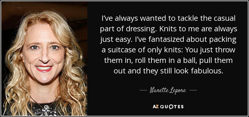 I’ve always wanted to tackle the casual part of dressing. Knits to me are always just easy. I’ve fantasized about packing a suitcase of only knits: You just throw them in, roll them in a ball, pull them out and they still look fabulous. - Nanette Lepore