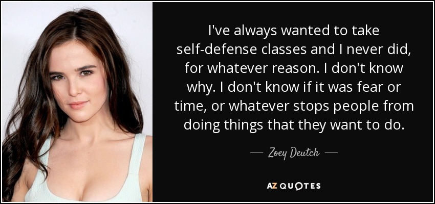 I've always wanted to take self-defense classes and I never did, for whatever reason. I don't know why. I don't know if it was fear or time, or whatever stops people from doing things that they want to do. - Zoey Deutch