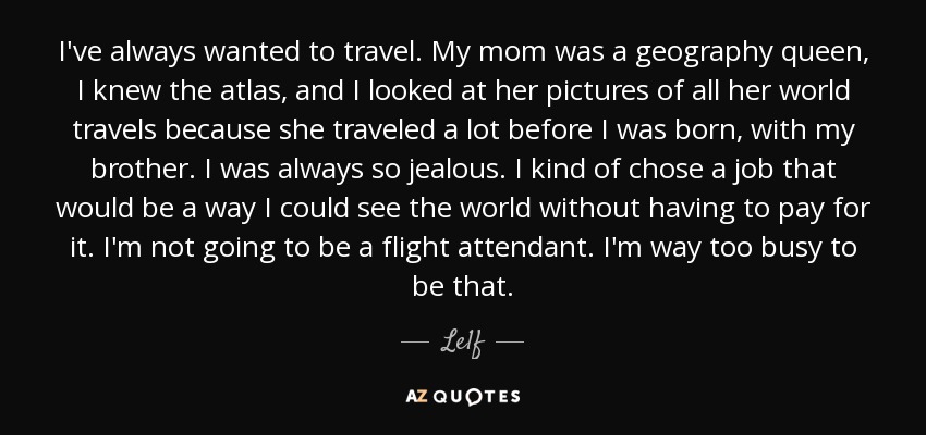 I've always wanted to travel. My mom was a geography queen, I knew the atlas, and I looked at her pictures of all her world travels because she traveled a lot before I was born, with my brother. I was always so jealous. I kind of chose a job that would be a way I could see the world without having to pay for it. I'm not going to be a flight attendant. I'm way too busy to be that. - Le1f