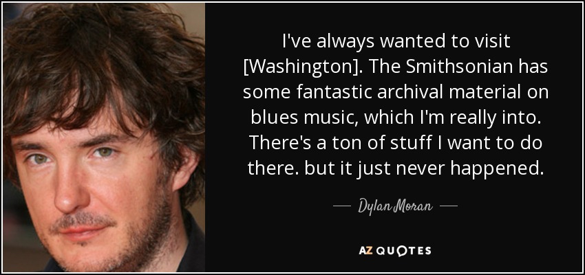 I've always wanted to visit [Washington]. The Smithsonian has some fantastic archival material on blues music, which I'm really into. There's a ton of stuff I want to do there. but it just never happened. - Dylan Moran