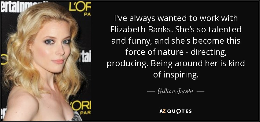I've always wanted to work with Elizabeth Banks. She's so talented and funny, and she's become this force of nature - directing, producing. Being around her is kind of inspiring. - Gillian Jacobs