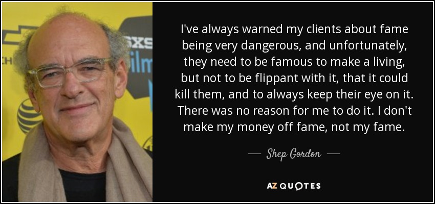 I've always warned my clients about fame being very dangerous, and unfortunately, they need to be famous to make a living, but not to be flippant with it, that it could kill them, and to always keep their eye on it. There was no reason for me to do it. I don't make my money off fame, not my fame. - Shep Gordon