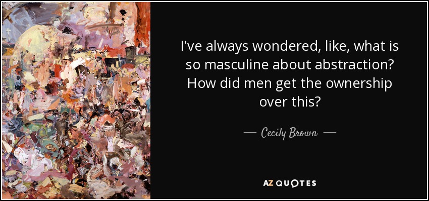 I've always wondered, like, what is so masculine about abstraction? How did men get the ownership over this? - Cecily Brown