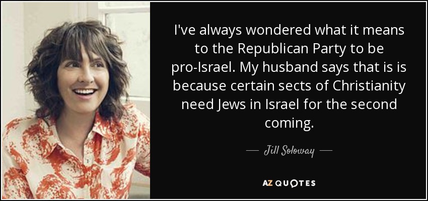 I've always wondered what it means to the Republican Party to be pro-Israel. My husband says that is is because certain sects of Christianity need Jews in Israel for the second coming. - Jill Soloway