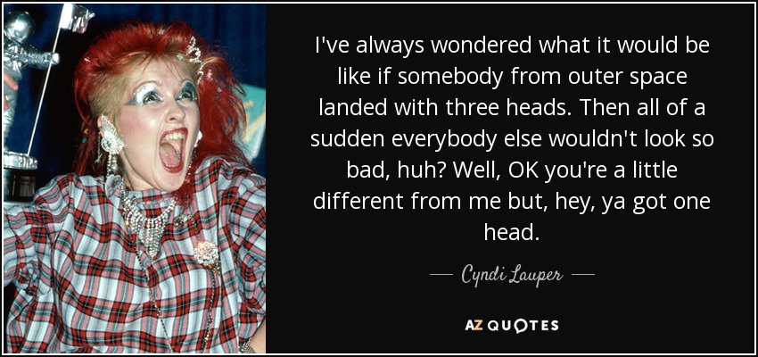 I've always wondered what it would be like if somebody from outer space landed with three heads. Then all of a sudden everybody else wouldn't look so bad, huh? Well, OK you're a little different from me but, hey, ya got one head. - Cyndi Lauper