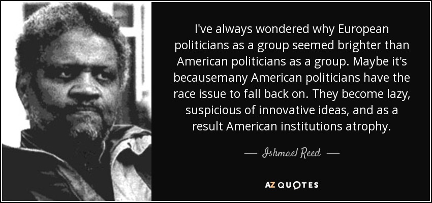 I've always wondered why European politicians as a group seemed brighter than American politicians as a group. Maybe it's becausemany American politicians have the race issue to fall back on. They become lazy, suspicious of innovative ideas, and as a result American institutions atrophy. - Ishmael Reed