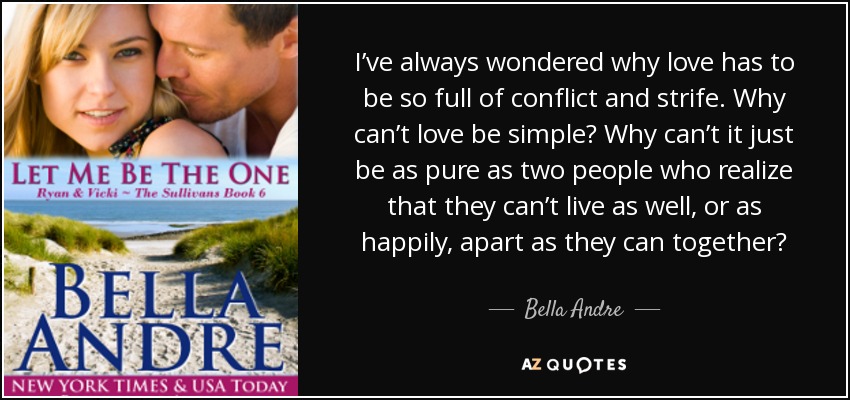 I’ve always wondered why love has to be so full of conflict and strife. Why can’t love be simple? Why can’t it just be as pure as two people who realize that they can’t live as well, or as happily, apart as they can together? - Bella Andre