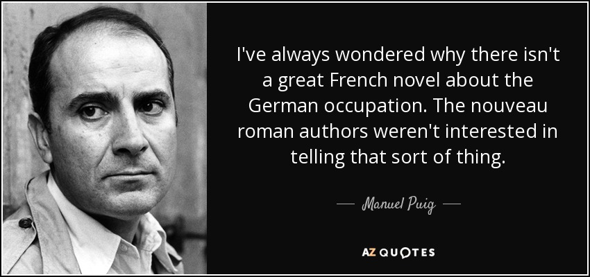I've always wondered why there isn't a great French novel about the German occupation. The nouveau roman authors weren't interested in telling that sort of thing. - Manuel Puig