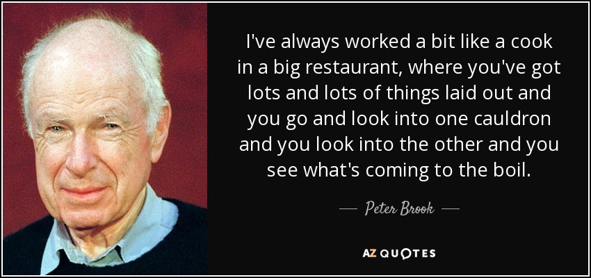 I've always worked a bit like a cook in a big restaurant, where you've got lots and lots of things laid out and you go and look into one cauldron and you look into the other and you see what's coming to the boil. - Peter Brook