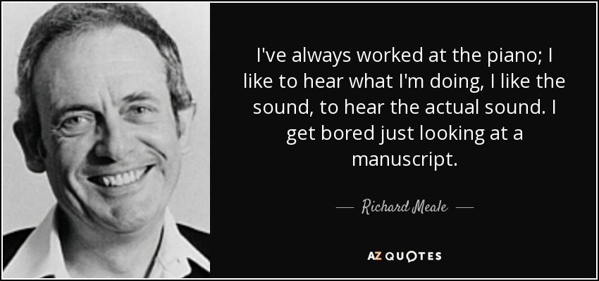 I've always worked at the piano; I like to hear what I'm doing, I like the sound, to hear the actual sound. I get bored just looking at a manuscript. - Richard Meale