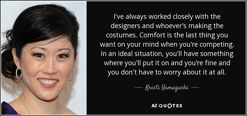 I've always worked closely with the designers and whoever's making the costumes. Comfort is the last thing you want on your mind when you're competing. In an ideal situation, you'll have something where you'll put it on and you're fine and you don't have to worry about it at all. - Kristi Yamaguchi