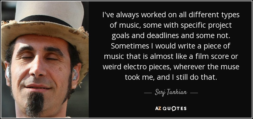 I've always worked on all different types of music, some with specific project goals and deadlines and some not. Sometimes I would write a piece of music that is almost like a film score or weird electro pieces, wherever the muse took me, and I still do that. - Serj Tankian