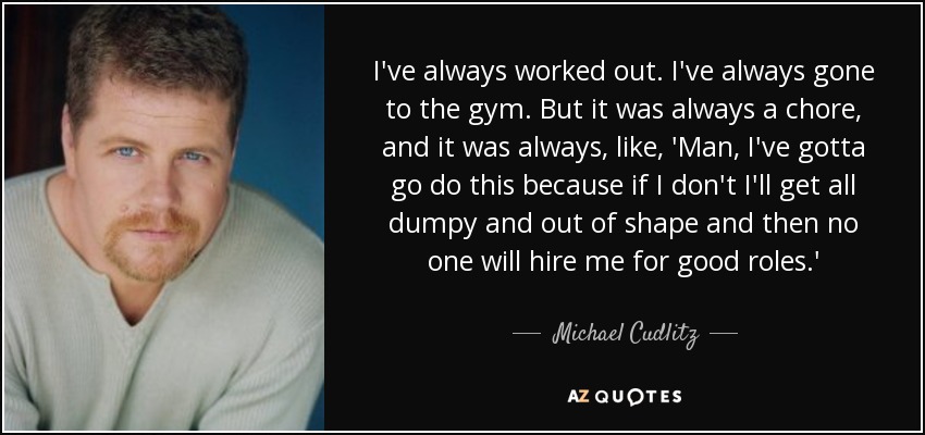 I've always worked out. I've always gone to the gym. But it was always a chore, and it was always, like, 'Man, I've gotta go do this because if I don't I'll get all dumpy and out of shape and then no one will hire me for good roles.' - Michael Cudlitz