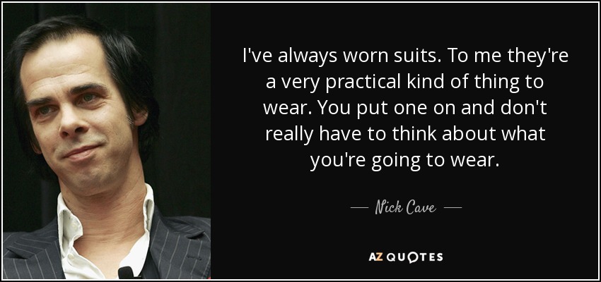 I've always worn suits. To me they're a very practical kind of thing to wear. You put one on and don't really have to think about what you're going to wear. - Nick Cave