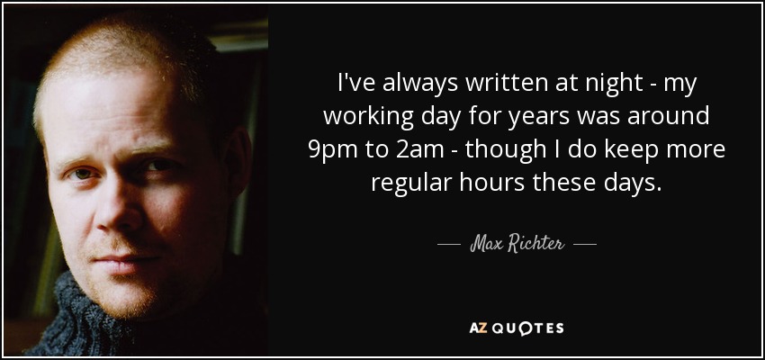 I've always written at night - my working day for years was around 9pm to 2am - though I do keep more regular hours these days. - Max Richter