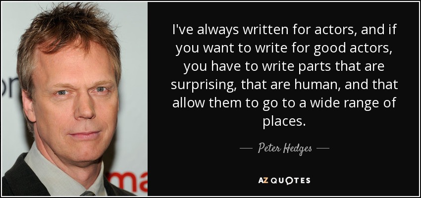 I've always written for actors, and if you want to write for good actors, you have to write parts that are surprising, that are human, and that allow them to go to a wide range of places. - Peter Hedges