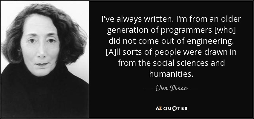 I've always written. I'm from an older generation of programmers [who] did not come out of engineering. [A]ll sorts of people were drawn in from the social sciences and humanities. - Ellen Ullman