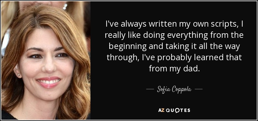 I've always written my own scripts, I really like doing everything from the beginning and taking it all the way through, I've probably learned that from my dad. - Sofia Coppola