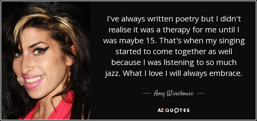 I've always written poetry but I didn't realise it was a therapy for me until I was maybe 15. That's when my singing started to come together as well because I was listening to so much jazz. What I love I will always embrace. - Amy Winehouse