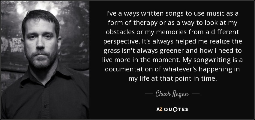 I've always written songs to use music as a form of therapy or as a way to look at my obstacles or my memories from a different perspective. It's always helped me realize the grass isn't always greener and how I need to live more in the moment. My songwriting is a documentation of whatever's happening in my life at that point in time. - Chuck Ragan
