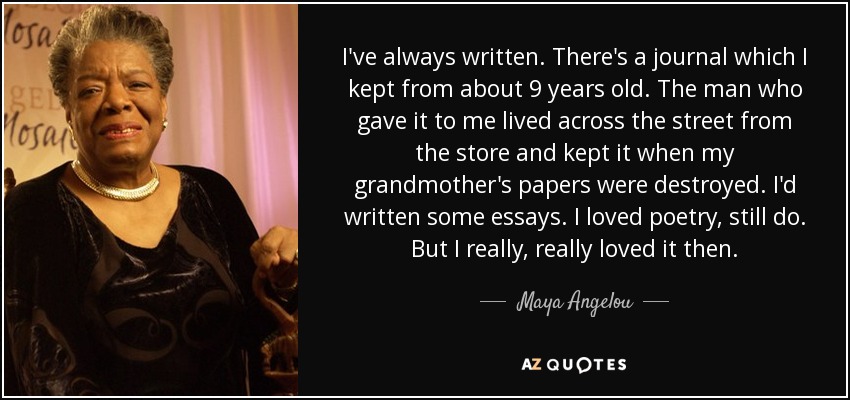 I've always written. There's a journal which I kept from about 9 years old. The man who gave it to me lived across the street from the store and kept it when my grandmother's papers were destroyed. I'd written some essays. I loved poetry, still do. But I really, really loved it then. - Maya Angelou